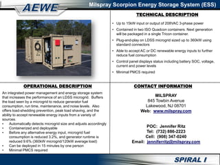 TECHNICAL DESCRIPTION
Milspray Scorpion Energy Storage System (ESS)
OPERATIONAL DESCRIPTION
An integrated power management and energy storage system
that increases the performance of an LDSS microgrid. Buffers
the load seen by a microgrid to reduce generator fuel
consumption, run time, maintenance, and noise levels. Also
offers load-shedding prevention, peak load shaving, and the
ability to accept renewable energy inputs from a variety of
sources.
• Automatically detects microgrid size and adjusts accordingly
• Containerized and deployable
• Before any alternative energy input, microgrid fuel
consumption is reduced 3.2%, and generator runtime is
reduced 9.6% (360kW microgrid/120kW average load)
• Can be deployed in 15 minutes by one person
• Minimal PMCS required
CONTACT INFORMATION
MILSPRAY
845 Towbin Avenue
Lakewood, NJ 08701
Web: www.milspray.com
POC: Jennifer Ritz
Tel: (732) 886-2223
Cell: (908) 347-0240
Email: jenniferritz@milspray.com
• Up to 15kW input or output of 208VAC 3-phase power
• Contained in two ISO Quadcon containers. Next generation
will be packaged in a single Tricon container.
• Plug-and-play on LDSS microgrid sized up to 360kW using
standard connectors
• Able to accept AC or DC renewable energy inputs to further
reduce fuel consumption
• Control panel displays status including battery SOC, voltage,
current and power levels
• Minimal PMCS required
 
