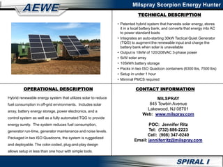 TECHNICAL DESCRIPTION
Milspray Scorpion Energy Hunter
OPERATIONAL DESCRIPTION CONTACT INFORMATION
• Patented hybrid system that harvests solar energy, stores
it in a local battery bank, and converts that energy into AC
to power standard loads
• Integrates an auto-starting 30kW Tactical Quiet Generator
(TQG) to augment the renewable input and charge the
battery bank when solar is unavailable
• Output is 18kW of 120/208VAC 3-phase power
• 5kW solar array
• 105kWh battery storage
• Packs in two ISO Quadcon containers (6300 lbs, 7500 lbs)
• Setup in under 1 hour
• Minimal PMCS required
Hybrid renewable energy system that utilizes solar to reduce
fuel consumption in off-grid environments. Includes solar
array, battery energy storage, power electronics, and a
control system as well as a fully automated TQG to provide
energy surety. The system reduces fuel consumption,
generator run-time, generator maintenance and noise levels.
Packaged in two ISO Quadcons, the system is ruggedized
and deployable. The color-coded, plug-and-play design
allows setup in less than one hour with simple tools.
MILSPRAY
845 Towbin Avenue
Lakewood, NJ 08701
Web: www.milspray.com
POC: Jennifer Ritz
Tel: (732) 886-2223
Cell: (908) 347-0240
Email: jenniferritz@milspray.com
 