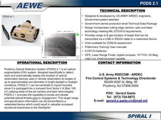 TECHNICAL DESCRIPTION
PODS 2.1
OPERATIONAL DESCRIPTION
Picatinny Optical Detection System (PODS) 2.1 is an optical
augmentation (OA) system, designed specifically to detect,
track and automatically display the location of optical
observation devices used in remote observation at ranges of
up to approximately one kilometer in bright daylight or lowlight
conditions. PODS 2.1 can be handheld or tripod mounted
since it is packaged into a compact form factor (~4.5lbs/ 165
in3) utilizing state-of-the-art camera and laser technologies.
PODS 2.1 provides the capability to locate and situate
potential optical threats prior to engagement. This target range
and geo-location information can be transmitted to a
networked device which could result in valuable increased
situational awareness to the Warfighter.
CONTACT INFORMATION
U.S. Army RDECOM - ARDEC
Fire Control Systems & Technology Directorate
RDAR-WSF-N, Bldg. 95
Picatinny, NJ 07806-5000
POC: Gerard Gaeta
Tel: (973) 724-9872
E-mail: gerard.a.gaeta.civ@mail.mil
• Designed & developed by US ARMY ARDEC engineers,
Government patent awarded
• Government owned production level Technical Data Package
• Design incorporates cutting edge camera, optic and laser
technology meeting MIL-STD-810 requirements.
• Provides range to & geo location of target that can be
transmitted via a USB or RS232 cable to a networked device
• Units available for CONUS assessment
• Preliminary Training/ User manuals
• 6 CR123 batteries
• GPS, Laser Range Finder, digital compass, 100 FOV, 2X Mag,
video out, External power capable
PODS v2.1
 