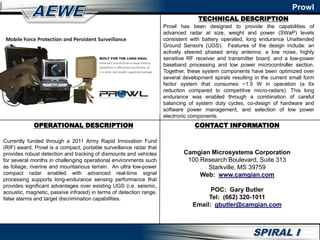 TECHNICAL DESCRIPTION
OPERATIONAL DESCRIPTION
Currently funded through a 2011 Army Rapid Innovation Fund
(RIF) award, Prowl is a compact, portable surveillance radar that
provides robust detection and tracking of dismounts and vehicles
for several months in challenging operational environments such
as foliage, riverine and mountainous terrain. An ultra low-power
compact radar enabled with advanced real-time signal
processing supports long-endurance sensing performance that
provides significant advantages over existing UGS (i.e. seismic,
acoustic, magnetic, passive infrared) in terms of detection range,
false alarms and target discrimination capabilities.
Prowl has been designed to provide the capabilities of
advanced radar at size, weight and power (SWaP) levels
consistent with battery operated, long endurance Unattended
Ground Sensors (UGS). Features of the design include: an
actively steered phased array antenna; a low noise, highly
sensitive RF receiver and transmitter board; and a low-power
baseband processing and low power microcontroller section.
Together, these system components have been optimized over
several development spirals resulting in the current small form
factor system that consumes ~1.5 W in operation (a 6x
reduction compared to competitive micro-radars). This long
endurance was enabled through a combination of careful
balancing of system duty cycles, co-design of hardware and
software power management, and selection of low power
electronic components.
CONTACT INFORMATION
Camgian Microsystems Corporation
100 Research Boulevard, Suite 313
Starkville, MS 39759
Web: www.camgian.com
POC: Gary Butler
Tel: (662) 320-1011
Email: gbutler@camgian.com
Prowl
 
