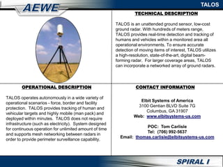 TALOS
OPERATIONAL DESCRIPTION
TALOS operates autonomously in a wide variety of
operational scenarios - force, border and facility
protection. TALOS provides tracking of human and
vehicular targets and highly mobile (man pack) and
deployed within minutes. TALOS does not require
infrastructure (such as electricity). System designed
for continuous operation for unlimited amount of time
and supports mesh networking between radars in
order to provide perimeter surveillance capability.
TECHNICAL DESCRIPTION
TALOS is an unattended ground sensor, low-cost
ground radar. With hundreds of meters range,
TALOS provides real-time detection and tracking of
humans and vehicles within a monitored area all
operational environments. To ensure accurate
detection of moving items of interest, TALOS utilizes
a high-resolution, state-of-the-art, digital beam-
forming radar. For larger coverage areas, TALOS
can incorporate a networked array of ground radars.
CONTACT INFORMATION
Elbit Systems of America
3100 Gentian BLVD Suite 7G
Columbus, GA 31907
Web: www.elbitsystems-us.com
POC: Tom Carlisle
Tel: (706) 992-5637
Email: thomas.carlisle@elbitsystems-us.com
 