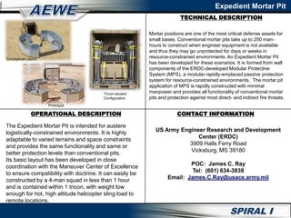 TECHNICAL DESCRIPTION
Expedient Mortar Pit
OPERATIONAL DESCRIPTION CONTACT INFORMATION
US Army Engineer Research and Development
Center (ERDC)
3909 Halls Ferry Road
Vicksburg, MS 39180
POC: James C. Ray
Tel: (601) 634-3839
Email: James.C.Ray@usace.army.mil
Conceptual Layout
Prototype
Tricon-stowed
Configuration
Mortar positions are one of the most critical defense assets for
small bases. Conventional mortar pits take up to 200 man-
hours to construct when engineer equipment is not available
and thus they may go unprotected for days or weeks in
resource-constrained environments. An Expedient Mortar Pit
has been developed for these scenarios. It is formed from wall
components of the ERDC-developed Modular Protective
System (MPS), a modular rapidly-emplaced passive protection
system for resource-constrained environments. The mortar pit
application of MPS is rapidly constructed with minimal
manpower and provides all functionality of conventional mortar
pits and protection against most direct- and indirect fire threats.
The Expedient Mortar Pit is intended for austere
logistically-constrained environments. It is highly
adaptable to varied terrains and space constraints
and provides the same functionality and same or
better protection levels than conventional pits.
Its basic layout has been developed in close
coordination with the Maneuver Center of Excellence
to ensure compatibility with doctrine. It can easily be
constructed by a 4-man squad in less than 1 hour
and is contained within 1 tricon, with weight low
enough for hot, high altitude helicopter sling load to
remote locations.
 