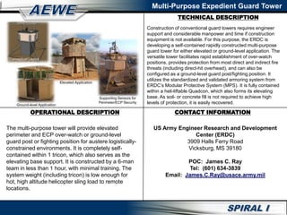 TECHNICAL DESCRIPTION
Multi-Purpose Expedient Guard Tower
OPERATIONAL DESCRIPTION CONTACT INFORMATION
Construction of conventional guard towers requires engineer
support and considerable manpower and time if construction
equipment is not available. For this purpose, the ERDC is
developing a self-contained rapidly constructed multi-purpose
guard tower for either elevated or ground-level application. The
versatile tower facilitates rapid establishment of over-watch
positions, provides protection from most direct and indirect fire
threats (including direct-hit overhead), and can also be
configured as a ground-level guard post/fighting position. It
utilizes the standardized and validated armoring system from
ERDC’s Modular Protective System (MPS). It is fully contained
within a heli-liftable Quadcon, which also forms its elevating
base. As soil- or concrete fill is not required to achieve high
levels of protection, it is easily recovered.
The multi-purpose tower will provide elevated
perimeter and ECP over-watch or ground-level
guard post or fighting position for austere logistically-
constrained environments. It is completely self-
contained within 1 tricon, which also serves as the
elevating base support. It is constructed by a 6-man
team in less than 1 hour, with minimal training. The
system weight (including tricon) is low enough for
hot, high altitude helicopter sling load to remote
locations.
Conceptual Layout
Ground-level Application
Elevated Application
Supporting Sensors for
Perimeter/ECP Security
US Army Engineer Research and Development
Center (ERDC)
3909 Halls Ferry Road
Vicksburg, MS 39180
POC: James C. Ray
Tel: (601) 634-3839
Email: James.C.Ray@usace.army.mil
 