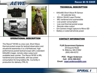 TECHNICAL DESCRIPTION
Recon M-18 SWIR
OPERATIONAL DESCRIPTION
The Recon® M18S is a low cost, Short Wave
thermal pocket scope for tactical observation and
situational awareness it is a full-featured, high
performance pocket tactical scope with a standard
640x480 imager, remote video output and
available laser pointer. The Recon M18S is MIL
hardened and submersible, with low power
consumption for long battery life. Currently in
production for delivery (TRL 8)
• 640x480 Short Wave IR Sensor
• 3X extender lens
• 852nm 30mW Laser Pointer
• MIL hardened and submersible
• Low power consumption
• Low cost thermal pocket scope
• Remote video output
• On-Camera image capture to Micro-SD
• Battery or external/vehicle power
CONTACT INFORMATION
FLIR Government Systems
25 Esquire Road
N. Billerica, MA 01862
(800) 464-6372
POC: Roger Anderson
Cell: (912) 399-9341
Email: roger.anderson@flir.com
 
