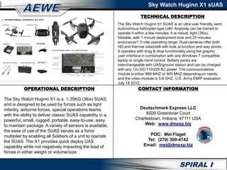 TECHNICAL DESCRIPTION
Sky Watch Huginn X1 sUAS
OPERATIONAL DESCRIPTION
The Sky Watch Huginn X1 is a 1.35KG (3lbs) SUAS
and is designed to be used by forces such as light
infantry, airborne forces, special operations teams
with the ability to deliver classic SUAS capability in a
powerful, small, rugged, portable, easy-to-use, easy
to maintain package. A variety of sensors is available,
the ease of use of the SUAS serves as a force
multiplier by enabling all Soldiers of a unit to operate
the SUAS. The X1 provides quick deploy UAS
capability while not negatively impacting the load of
forces in either weight or volume/size.
The Sky Watch Huginn X1 SUAS is an ultra user friendly, semi
autonomous helicopter-type UAV. Anybody can be trained to
operate it within a few minutes. It is robust, light (3lbs),
foldable, with 1 minute deployment time and 25 minutes
endurance/1.5 mile operating range. Dual cameras offer both
HD and thermal video/still with look at function and way points.
It operates with drag & drop functionality using the graphic
user interface in combination with any Windows 7 compatible
laptop or single hand control. Battery packs are
interchangeable with UAS/ground station and can be charged
with any 12v DC/110/220 AC power. The communications
module is either 868 MHZ or 900 MHZ depending on needs,
and the video module is 5.8 GHZ. U.S. Army EMIP evaluation
July 18 2012.
CONTACT INFORMATION
Deutschmark Express LLC
8506 Greenbrier Court
Charlestown, Indiana, 47111 USA
Web: www.dmexp.biz
POC: Mel Flaget
Tel: (270) 300-4742
Email: mel@dmexp.biz
 