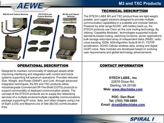 TECHNICAL DESCRIPTION
M3 and TXC Products
OPERATIONAL DESCRIPTION CONTACT INFORMATION
M3C4G and Feature Modules TXC3/TXC4 and
Feature Modules
M3-SE and Feature
Modules The DTECH LABS M3 and TXC product lines are light-weight,
potable, and rugged solutions designed to provide multiple
communication capabilities in a scalable and modular fashion.
Powered by wide range AC/DC, with battery back-up, the
DTECH products use Cisco as the core routing technology. By
utilizing “Capability Modules”, technologies supported include
standards based routing, switching functions, server applications,
bulk storage redundant array of independent disks (RAID), radio
cross banding, ISDN, NSA Algorithm Suite B Wi-Fi, TCP/IP
acceleration, 3G/4G Cellular wireless data, analog and digital
(VoIP) voice. New modules are developed based on evolving
user requirements and global technology advancements.
Designed to maintain commonality of deployed assets while
improving interfacing and integration with current and future
systems supporting full spectrum operations. Provides reduced
Size, Weight, and Power (SWaP), and Cost, through advanced
integration techniques, the M3 and TXC products utilize
industrial-grade Commercial Off-The-Shelf (COTS) products to
support commonality of deployed communication assets. The
concept of the DTECH products are to supply the networking
services of a multiple enclave/multiple capability communications
package supporting IP voice, data, and video imagery using Line
of Sight (LOS) and Beyond Line of Site (BLOS) communication
links.
DTECH LABS., Inc
22876 Shaw Rd.
Sterling, VA 20166
Web: www.dtechlabs.com
POC: Dan Roat
Tel: (703) 709-5805
Email: droat@dtechlabs.com
 
