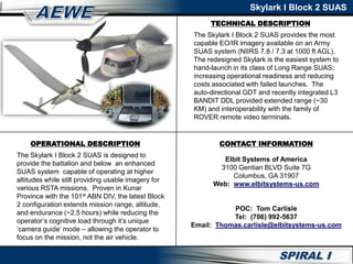 Skylark I Block 2 SUAS
CONTACT INFORMATION
Elbit Systems of America
3100 Gentian BLVD Suite 7G
Columbus, GA 31907
Web: www.elbitsystems-us.com
POC: Tom Carlisle
Tel: (706) 992-5637
Email: Thomas.carlisle@elbitsystems-us.com
TECHNICAL DESCRIPTION
The Skylark I Block 2 SUAS provides the most
capable EO/IR imagery available on an Army
SUAS system (NIIRS 7.8 / 7.3 at 1000 ft AGL).
The redesigned Skylark is the easiest system to
hand-launch in its class of Long Range SUAS;
increasing operational readiness and reducing
costs associated with failed launches. The
auto-directional GDT and recently integrated L3
BANDIT DDL provided extended range (~30
KM) and interoperability with the family of
ROVER remote video terminals.
OPERATIONAL DESCRIPTION
The Skylark I Block 2 SUAS is designed to
provide the battalion and below an enhanced
SUAS system capable of operating at higher
altitudes while still providing usable imagery for
various RSTA missions. Proven in Kunar
Province with the 101st ABN DIV, the latest Block
2 configuration extends mission range, altitude,
and endurance (~2.5 hours) while reducing the
operator’s cognitive load through it’s unique
‘camera guide’ mode – allowing the operator to
focus on the mission, not the air vehicle.
 