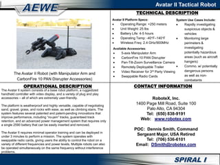 TECHNICAL DESCRIPTION
Avatar II Tactical Robot
OPERATIONAL DESCRIPTION
The Avatar II system consists of a base robot platform, a ruggedized
handheld controller with video display, and a variety of plug and play
accessories – all of which are extremely user-friendly.
The platform is weatherproof and highly versatile, capable of negotiating
sand, gravel, grass, and rocks with ease, as well as climbing stairs. The
system features several patented and patent-pending innovations that
improve performance, including “no-jam” tracks, guaranteed track
retention, and an advanced power management system that requires only
a single 2590 battery that can be easily inserted and removed.
The Avatar II requires minimal operator training and can be deployed in
under 3 minutes to perform a mission. The system operates with
swappable radio cards, giving users the ability to control the robot on a
variety of different frequencies and power levels. Multiple robots can also
be operated simultaneously on the same frequency without interference
problems.
CONTACT INFORMATION
RoboteX, Inc.
1400 Page Mill Road, Suite 100
Palo Alto, CA 94304
Tel: (650) 838-9191
Web: www.robotex.com
POC: Dennis Smith, Command
Sergeant Major, USA Retired
Tel: (706) 536-6101
Email: DSmith@robotex.com
The Avatar II Robot (with Manipulator Arm and
CarbonFire 10 PAN Disrupter Accessories)
Avatar II Platform Specs:
 Operating Range: +250 meters
 Unit Weight: 25 lbs
 Battery Life: 4-5 hours
 Operating Temp: -40°F–140°F
 Wireless Freq: 2.4 GHz/900MHz
Available Accessories:
 5-axis Manipulator Arm
 CarbonFire 10 PAN Disrupter
 Pan-Tilt-Zoom Surveillance Camera
 Remotely Deployable Trailer
 Video Receiver for 3rd Party Viewing
 Swappable Radio Cards
System Use Cases Include:
 Rapidly investigating
suspicious objects &
vehicles
 Monitoring large
perimeters &
investigating
potentially hazardous
areas (such as aircraft
hangers)
 Commo. w/ potentially
dangerous persons
as well as non-
combatants
 