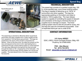 Speed Bag
Squad Resupply of
Ammo
Rope
Release
System
The speed bag consists of a padded supply bag, 100
ft. of pre-spooled rope, and a linear braking system.
The bag is capable of delivering up to 150 lb. of
ammunition and other supplies. The bag has
appropriate padding on the bottom and sides to
protect a 150 lb supply drop. The rope release
system is capable of controlling the speed of descent
and orientation of the bag to minimize the loss of
supplies due to damage on impact. The linear
braking system returns with the aircraft for reuse, and
the bag and rope are considered consumable. Cost
of expended items per use is under $100.
TECHNICAL DESCRIPTION
Speed Bag
OPERATIONAL DESCRIPTION
The speed bag is intended to efficiently deliver squad-level
ammunition and other supplies from a rotary winged aircraft
from upwards of 100 feet above ground level. The bags are
positioned in the doors of the aircraft in preparation for
delivery. When at the drop zone, the bags are pushed out the
door and descend at the end of a thin rope feeding from a
small spool through a linear braking system to control descent.
The rope stays attached to the bag and the free end pulls
through the brake at 100’, dropping free of the helicopter. The
helicopter can then fly away and the soldiers can recover the
supplies. The total descent time of the bag is approximately
five seconds.
CONTACT INFORMATION
U.S. Army ARDEC
ESIC, LRED, Future Concepts Division, Bldg. 455
Picatinny, NJ 07806-5000
POC: Alex Maurer
Tel: (973) 724-3072
Email: alexander.w.maurer.ctr@mail.mil
 