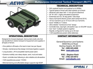 TECHNICAL DESCRIPTION
Multipurpose Unmanned Tactical Transport (MUTT)
OPERATIONAL DESCRIPTION
Designed for forward-deployed, dismounted small units that
can benefit from robotic transport of equipment and supplies in
all types of terrain.
• One platform off-loads a fire team’s load; two per Squad.
• Simple, maintenance-free design minimizes logistics support.
• Long-duration, JP-8 compatible hybrid power plant.
• Extreme mobility over steep slopes, sand, mud and water.
• Quiet, controller-less following is ultra reliable and all-weather
• 1kW expeditionary power 110VAC
• Minimal training and affordable design supports high BOIP
• 50% payload fraction and payload up to 600lbs
• Typical speed of 4mph with dash speeds up to 8mph
• All-terrain skid steer with 11 inch ground clearance
• 54” W x 60” L highly articulated suspension
• Extremely low CG; 30 deg grade / side slope
• Heavy fuel hybrid electric power plant (early/mid 2014)
• 16 hour fuel tank (up to 72 hours with aux fuel tank)
• Quiet <50dBa at 7 meters
• Ultra-reliable “maintenance free” design
• Controller-less, day/night, all-weather ops; no OCU/RF issues
• Can “train” multiple systems together
• Rapidly configured for towing up to 40 mph
• 1 kW expeditionary power while stationary
CONTACT INFORMATION
General Dynamics Land Systems
38500 Mound Road
Sterling Heights, MI 48310
Tel: (586) 825-4000
Web: www.gdls.com
POC: Stephen Rash
Tel: (706) 325-0012
Email: rashs@gdls.com
 