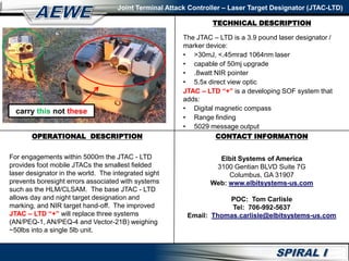 Joint Terminal Attack Controller – Laser Target Designator (JTAC-LTD)
CONTACT INFORMATION
Elbit Systems of America
3100 Gentian BLVD Suite 7G
Columbus, GA 31907
Web: www.elbitsystems-us.com
POC: Tom Carlisle
Tel: 706-992-5637
Email: Thomas.carlisle@elbitsystems-us.com
OPERATIONAL DESCRIPTION
For engagements within 5000m the JTAC - LTD
provides foot mobile JTACs the smallest fielded
laser designator in the world. The integrated sight
prevents boresight errors associated with systems
such as the HLM/CLSAM. The base JTAC - LTD
allows day and night target designation and
marking, and NIR target hand-off. The improved
JTAC – LTD “+” will replace three systems
(AN/PEQ-1, AN/PEQ-4 and Vector-21B) weighing
~50lbs into a single 5lb unit.
TECHNICAL DESCRIPTION
The JTAC – LTD is a 3.9 pound laser designator /
marker device:
• >30mJ, <.45mrad 1064nm laser
• capable of 50mj upgrade
• .8watt NIR pointer
• 5.5x direct view optic
JTAC – LTD “+” is a developing SOF system that
adds:
• Digital magnetic compass
• Range finding
• 5029 message output
carry this not these
 