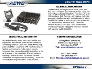 Military IP Radio (MIPR)
CONTACT INFORMATION
Elbit Systems of America
3100 Gentian BLVD Suite 7G
Columbus, GA 31907
Web: www.elbitsystems-us.com
POC: Tom Carlisle
Tel: (706) 992-5637
Email: Thomas.carlisle@elbitsystems-us.com
OPERATIONAL DESCRIPTION
MIPR compatibility offers full router interface and
capabilities with Unicast Multicast and Broadcast
addressing with RIP OSPF PIM and IGMP routing
protocols DHCP server and NAT. Newly developed
tactical communication radio system provides
increased data transport capability to soldiers at the
tactical edge of the battlefield. The high network
capacity - up to 8 Mbps for increased situation
awareness and higher troop survivability. MIPR has
completed developmental test and evaluation.
TECHNICAL DESCRIPTION
The MIPR has convergence with voice, video and
data over secured IP radio network, built in voice, real
time traffic prioritization Mobile Ad-Hoc Network up to
150 members. Self forming / self healing, multi-hop,
automatic relay function with no single point of failure.
The MIPR is mobile or stationary and has advanced
QoS mechanisms, advanced MAC, Combined
Random Access, FDMA and TDMA optimized for
streaming (voice and video) and advanced modem
high capacity NLOS capability.
 