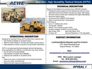 TECHNICAL DESCRIPTION
Next Gen - High Versatility Tactical Vehicle (HVTV)
OPERATIONAL DESCRIPTION
Designed for Special Forces and Forcible Entry missions with
• Very limited available air transport space
• Need for high mobility in unknown and wildly varying terrain
• High payload to sustain a squad for long duration operations
HVTV is an advanced tactical wheeled vehicle that features
three capabilities not offered in combination any other vehicle:
• CH-47 Internal Transportability
• High Mobility, 3X better than HMMWV
• Payload over 6,500 lb at 15,400 lb GVW
Plus
• Options for open or closed (with environmental controls)
crew and cargo compartments
• Options for gun rings and selected armor
Based on the fielded and combat proven HMT400 vehicles.
• Patented air-bag suspension that significantly reduces crew-
absorbed shock and vibration during long range, high speed,
off-road missions while also enabling ride-height adjustability.
• Aluminum space frame
• Cummins 6-Cyl 185BHP Turbo Diesel
• Allison 5-spd Automatic Transmission.
Performance:
• Up to 11 soldiers plus driver
• Top Speed: ~80mph
• Range: 310 mi (440 mi w/aux tank)
• Power-to-Weight: 26 BHP / ton (at GVWR)
• Max Grade: 60% Max Side Slope: 40%
• Fording: 40” Ground Clearance: 7-19” adjustable
CONTACT INFORMATION
Lockheed Martin Missiles and Fire Control
1701 West Marshall Drive
Grand Prairie, TX 75051
Web:
lockheedmartin.com/us/products/commonvehicle.html
POC: Mary Lynne Lubinger
Tel: (972) 603-9321
Email: marylynne.lubinger@lmco.com
 