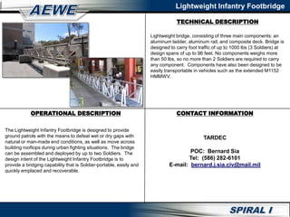 OPERATIONAL DESCRIPTION
TECHNICAL DESCRIPTION
CONTACT INFORMATION
Lightweight Infantry Footbridge
Lightweight bridge, consisting of three main components: an
aluminum ladder, aluminum rail, and composite deck. Bridge is
designed to carry foot traffic of up to 1000 lbs (3 Soldiers) at
design spans of up to 96 feet. No components weighs more
than 50 lbs, so no more than 2 Soldiers are required to carry
any component. Components have also been designed to be
easily transportable in vehicles such as the extended M1152
HMMWV.
The Lightweight Infantry Footbridge is designed to provide
ground patrols with the means to defeat wet or dry gaps with
natural or man-made end conditions, as well as move across
building rooftops during urban fighting situations. The bridge
can be assembled and deployed by up to two Soldiers. The
design intent of the Lightweight Infantry Footbridge is to
provide a bridging capability that is Soldier-portable, easily and
quickly emplaced and recoverable.
TARDEC
POC: Bernard Sia
Tel: (586) 282-6101
E-mail: bernard.j.sia.civ@mail.mil
 
