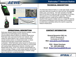 TECHNICAL DESCRIPTION
Pathmaker™ Network Radios
OPERATIONAL DESCRIPTION
Pathmaker Network Radios provide dynamic wireless, mobile,
self-forming and self-healing ad-hoc networking
communications without reliance on network infrastructure.
Pathmaker radio users become their own network, which
makes the radios ideal for use in campus environments,
remote locations where no infrastructure exists, or where
infrastructure has been compromised, destroyed or
overloaded. While Pathmaker radios require no infrastructure,
an optional system gateway allows the radios to communicate
with existing fixed infrastructure networks, including: Land
Mobile Radio (P25) and IP. This network interoperability can
extend coverage, fill gaps, provide surge capacity, and provide
redundant systems for times where there is network outage
due to intentional or unintentional events.
The Pathmaker Network Radio is a small, light weight, durable
hand held radio that consists of a radio terminal, rechargeable
battery pack, and antenna. The radio operates in the IMS
band of 2.40 GHz to 2.485 GHz with a bandwidth of 2.04 MHz,
and supports up to 40 individual RF channels. The radio
operates a dynamic mobile ad-hoc MESH networking
waveform that supports multiple users on a single RF channel,
and supports simultaneous voice and data communications. It
provides these capabilities without the need for supporting
network infrastructure.
CONTACT INFORMATION
General Dynamics C4S, Inc.
8220 E Roosevelt St
Scottsdale AZ 85257
Web: www.gdc4s.com/Pathmaker
POC: Robert Voorhees
Tel: (301) 829-4350
Email: Robert.Voorhees@GDC4S.com
 