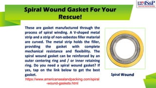 Spiral Wound Gasket For Your
Rescue!
These are gasket manufactured through the
process of spiral winding. A V-shaped metal
strip and a strip of non-asbestos filler material
are curved. The metal strip holds the filler,
providing the gasket with complete
mechanical resistance and flexibility. The
spiral wound gasket can be reinforced by an
outer centering ring and / or inner retaining
ring. Do you need a spiral wound gasket? If
yes, tap on the link below to get the best
gasket.
https://www.americansealandpacking.com/spiral
-wound-gaskets.html
 