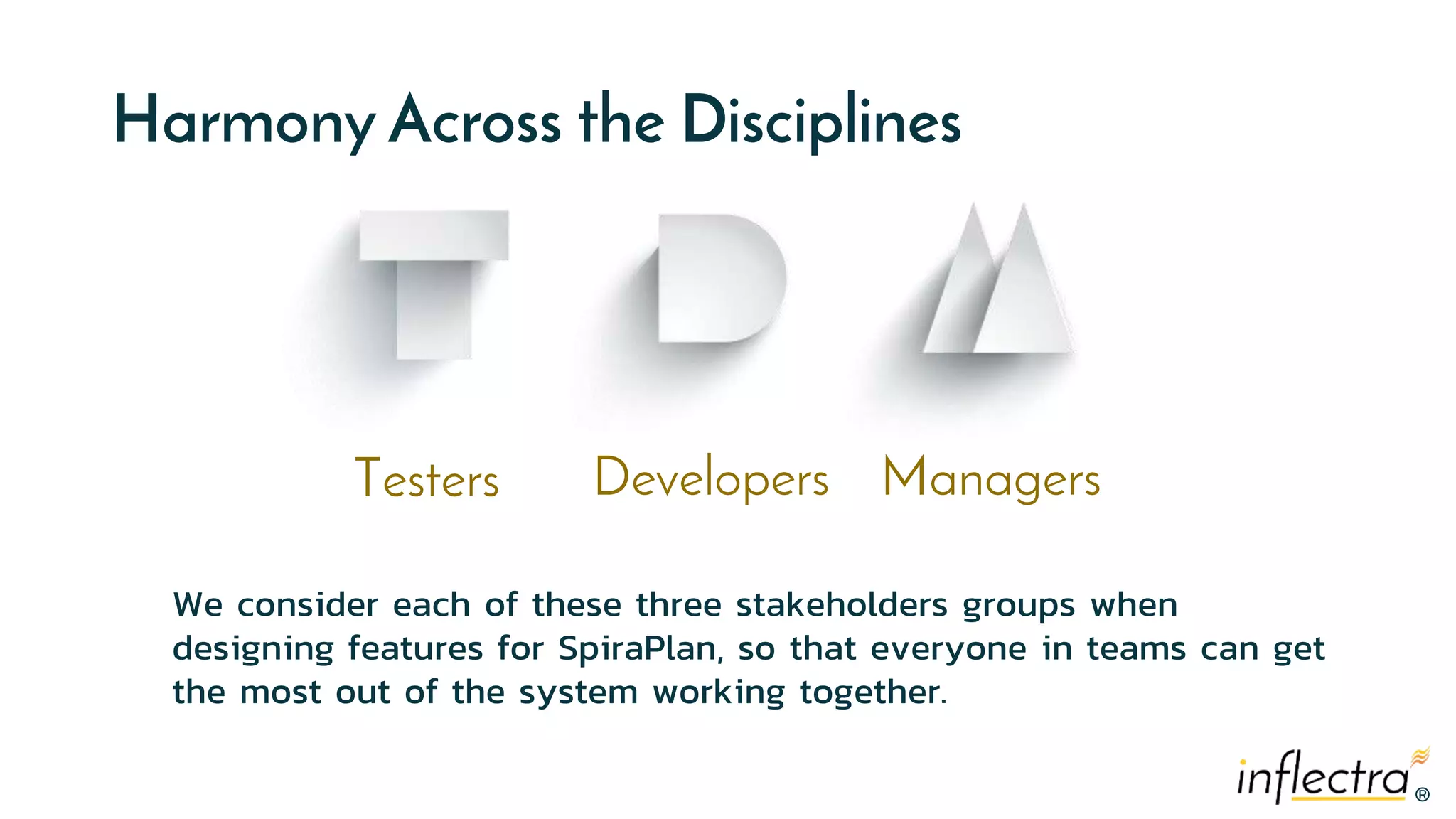 ®
®
Harmony Across the Disciplines
Testers Developers Managers
We consider each of these three stakeholders groups when
designing features for SpiraPlan, so that everyone in teams can get
the most out of the system working together.
 