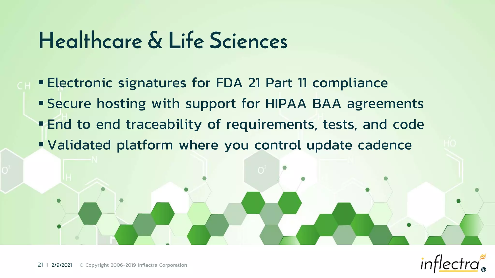 ®
21 | 2/9/2021 © Copyright 2006-2019 Inflectra Corporation
®
Healthcare & Life Sciences
 Electronic signatures for FDA 21 Part 11 compliance
 Secure hosting with support for HIPAA BAA agreements
 End to end traceability of requirements, tests, and code
 Validated platform where you control update cadence
 