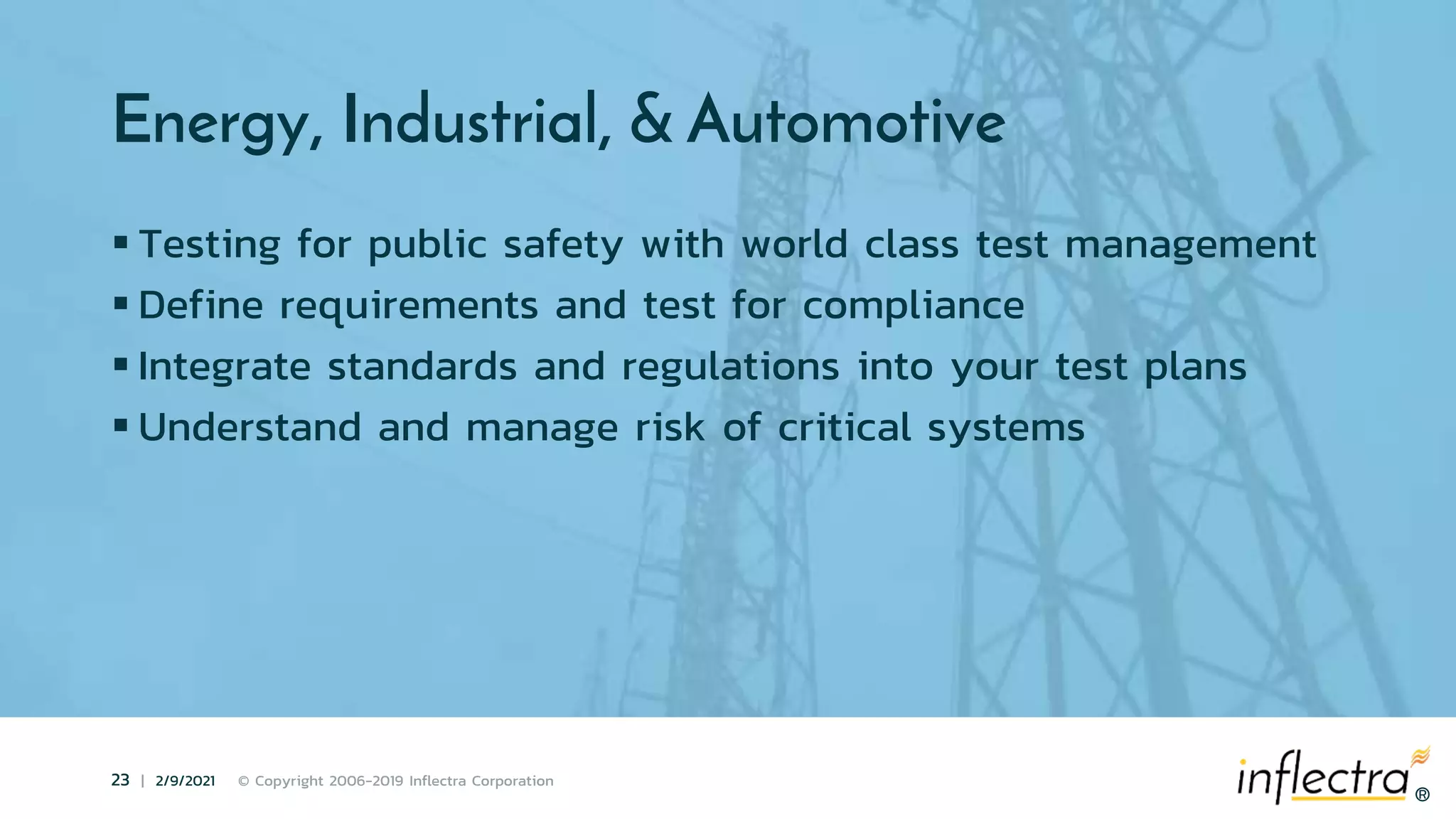 ®
23 | 2/9/2021 © Copyright 2006-2019 Inflectra Corporation
®
Energy, Industrial, & Automotive
 Testing for public safety with world class test management
 Define requirements and test for compliance
 Integrate standards and regulations into your test plans
 Understand and manage risk of critical systems
 
