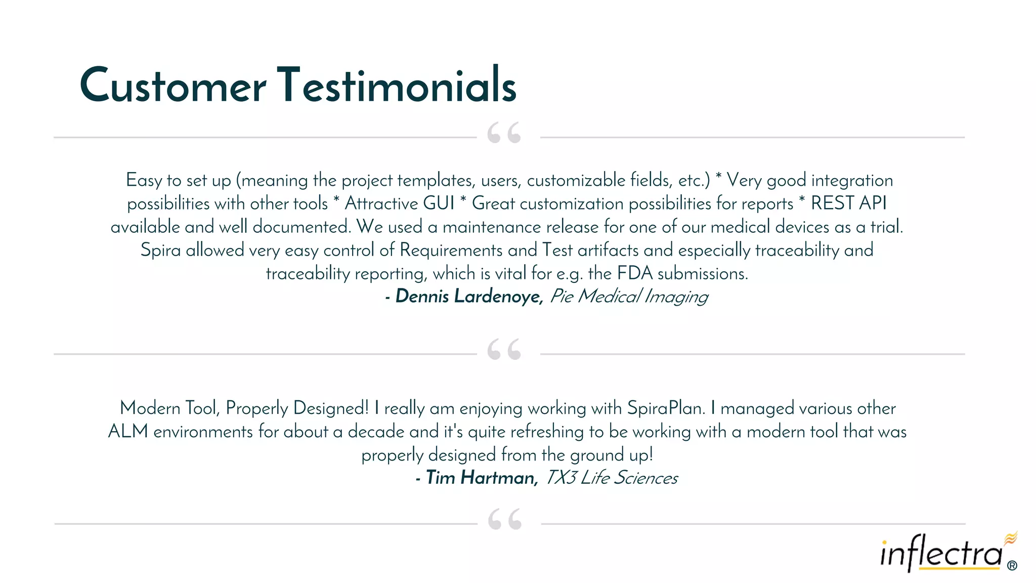 ®
®
Customer Testimonials
Easy to set up (meaning the project templates, users, customizable fields, etc.) * Very good integration
possibilities with other tools * Attractive GUI * Great customization possibilities for reports * REST API
available and well documented. We used a maintenance release for one of our medical devices as a trial.
Spira allowed very easy control of Requirements and Test artifacts and especially traceability and
traceability reporting, which is vital for e.g. the FDA submissions.
- Dennis Lardenoye, Pie Medical Imaging
“
“
“
Modern Tool, Properly Designed! I really am enjoying working with SpiraPlan. I managed various other
ALM environments for about a decade and it's quite refreshing to be working with a modern tool that was
properly designed from the ground up!
- Tim Hartman, TX3 Life Sciences
 