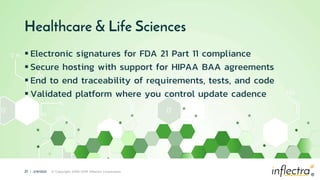 ®
21 | 2/9/2021 © Copyright 2006-2019 Inflectra Corporation
®
Healthcare & Life Sciences
 Electronic signatures for FDA 21 Part 11 compliance
 Secure hosting with support for HIPAA BAA agreements
 End to end traceability of requirements, tests, and code
 Validated platform where you control update cadence
 