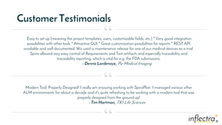 ®
®
Customer Testimonials
Easy to set up (meaning the project templates, users, customizable fields, etc.) * Very good integration
possibilities with other tools * Attractive GUI * Great customization possibilities for reports * REST API
available and well documented. We used a maintenance release for one of our medical devices as a trial.
Spira allowed very easy control of Requirements and Test artifacts and especially traceability and
traceability reporting, which is vital for e.g. the FDA submissions.
- Dennis Lardenoye, Pie Medical Imaging
“
“
“
Modern Tool, Properly Designed! I really am enjoying working with SpiraPlan. I managed various other
ALM environments for about a decade and it's quite refreshing to be working with a modern tool that was
properly designed from the ground up!
- Tim Hartman, TX3 Life Sciences
 