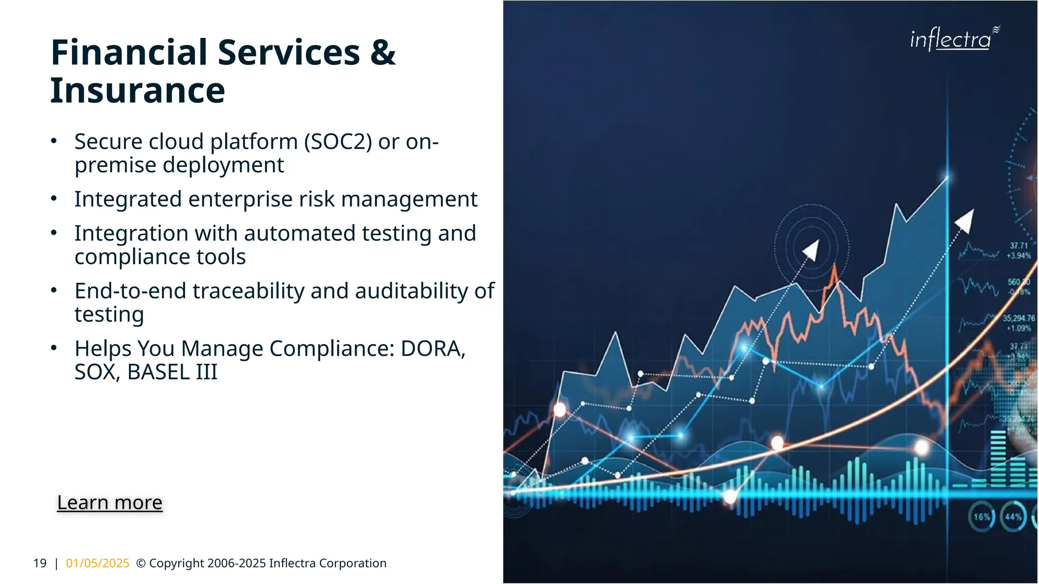 19 | 01/05/2025 © Copyright 2006-2025 Inflectra Corporation
®
Financial Services &
Insurance
• Secure cloud platform (SOC2) or on-
premise deployment
• Integrated enterprise risk management
• Integration with automated testing and
compliance tools
• End-to-end traceability and auditability of
testing
• Helps You Manage Compliance: DORA,
SOX, BASEL III
Learn more
 