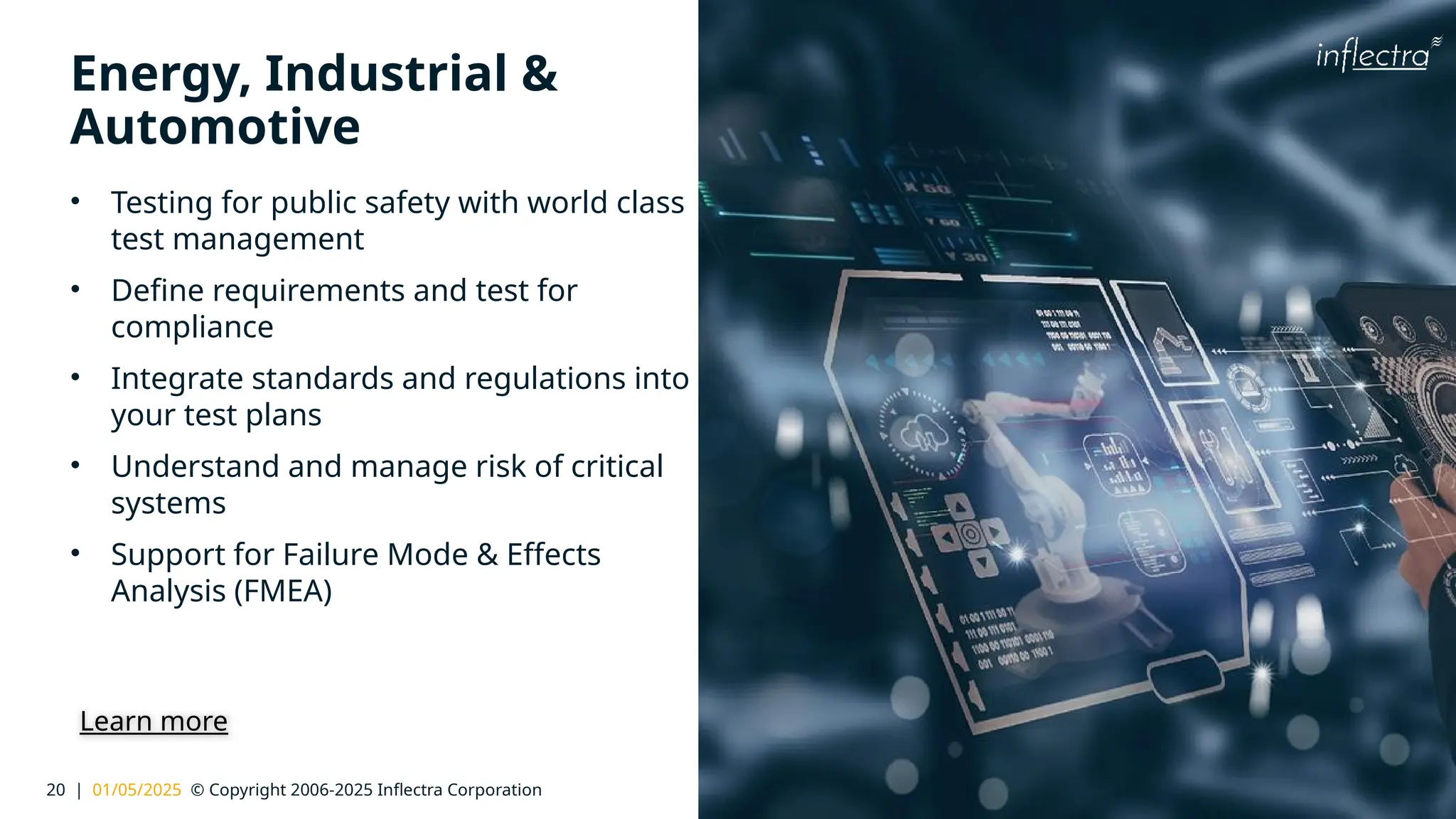 20 | 01/05/2025 © Copyright 2006-2025 Inflectra Corporation
®
Energy, Industrial &
Automotive
• Testing for public safety with world class
test management
• Define requirements and test for
compliance
• Integrate standards and regulations into
your test plans
• Understand and manage risk of critical
systems
• Support for Failure Mode & Effects
Analysis (FMEA)
Learn more
 