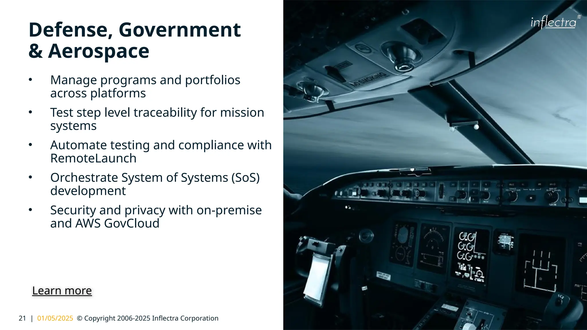 21 | 01/05/2025 © Copyright 2006-2025 Inflectra Corporation
®
Defense, Government
& Aerospace
• Manage programs and portfolios
across platforms
• Test step level traceability for mission
systems
• Automate testing and compliance with
RemoteLaunch
• Orchestrate System of Systems (SoS)
development
• Security and privacy with on-premise
and AWS GovCloud
Learn more
 