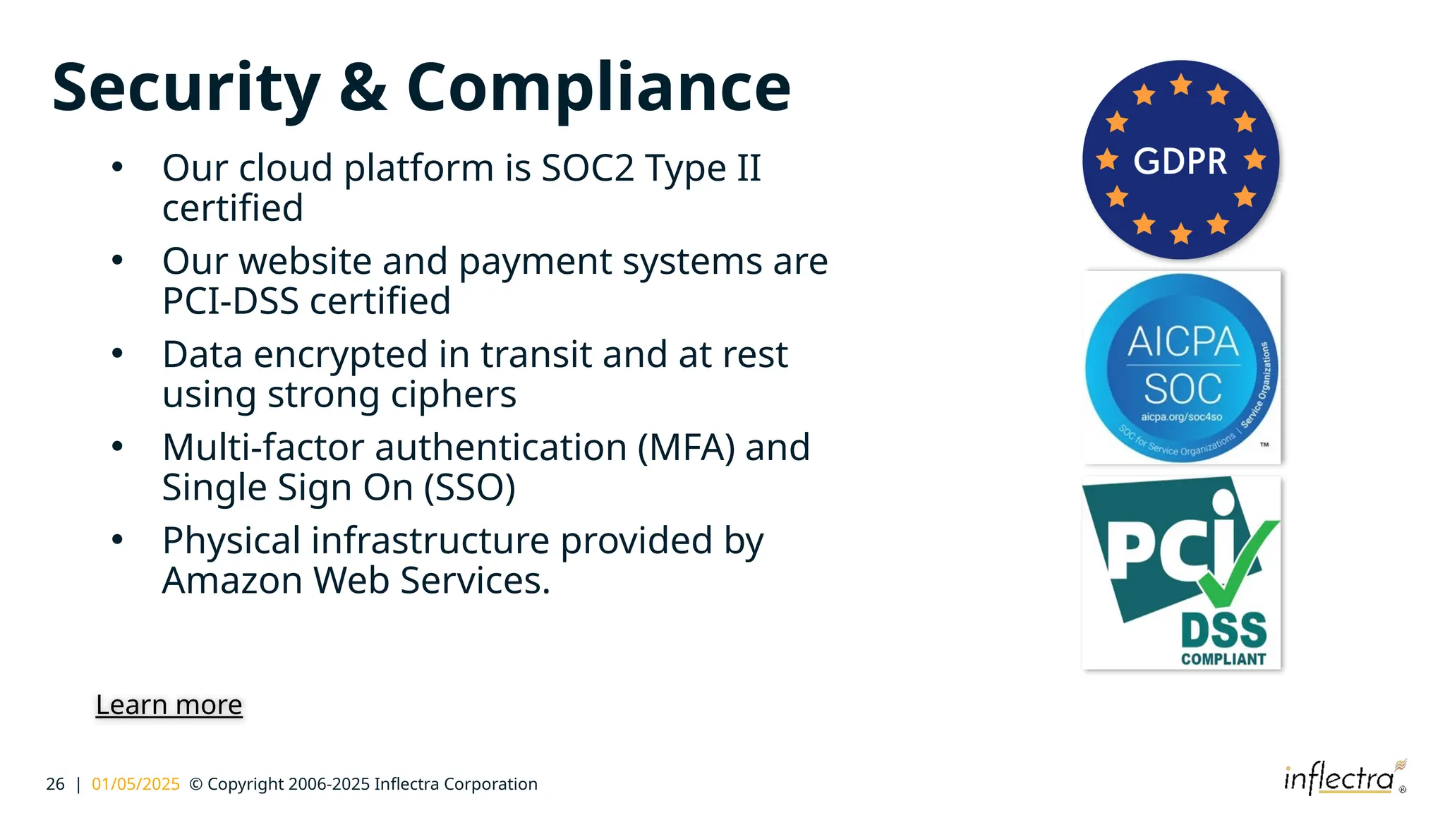 26 | 01/05/2025 © Copyright 2006-2025 Inflectra Corporation
Security & Compliance
• Our cloud platform is SOC2 Type II
certified
• Our website and payment systems are
PCI-DSS certified
• Data encrypted in transit and at rest
using strong ciphers
• Multi-factor authentication (MFA) and
Single Sign On (SSO)
• Physical infrastructure provided by
Amazon Web Services.
Learn more
 