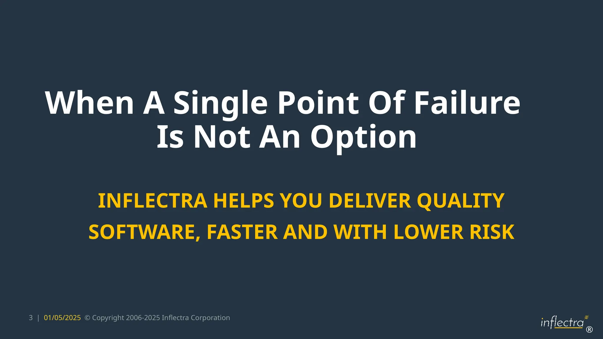 ®
3 | 01/05/2025 © Copyright 2006-2025 Inflectra Corporation
When A Single Point Of Failure
Is Not An Option
INFLECTRA HELPS YOU DELIVER QUALITY
SOFTWARE, FASTER AND WITH LOWER RISK
 