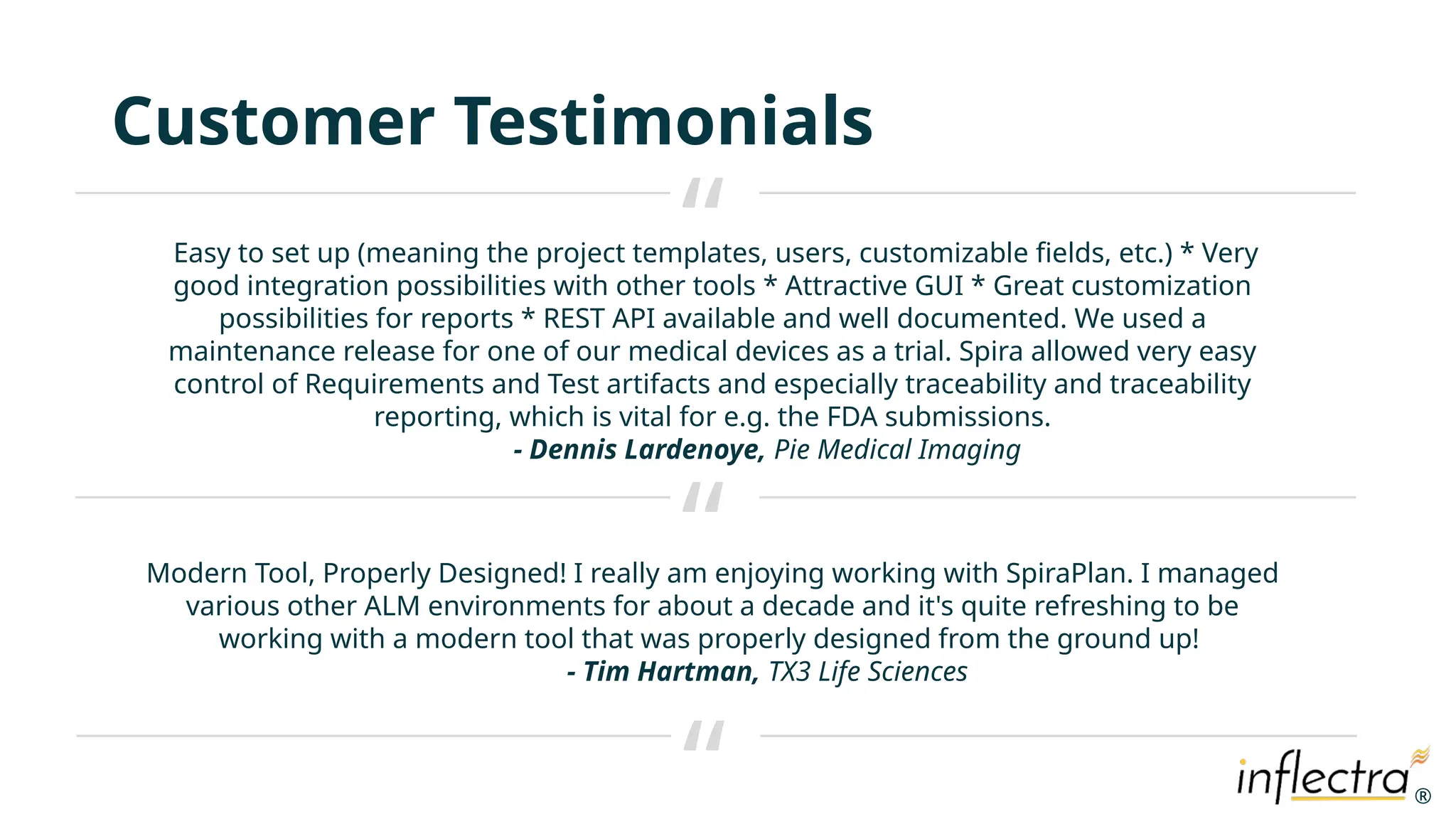 ®
®
Customer Testimonials
Easy to set up (meaning the project templates, users, customizable fields, etc.) * Very
good integration possibilities with other tools * Attractive GUI * Great customization
possibilities for reports * REST API available and well documented. We used a
maintenance release for one of our medical devices as a trial. Spira allowed very easy
control of Requirements and Test artifacts and especially traceability and traceability
reporting, which is vital for e.g. the FDA submissions.
- Dennis Lardenoye, Pie Medical Imaging
“
“
“
Modern Tool, Properly Designed! I really am enjoying working with SpiraPlan. I managed
various other ALM environments for about a decade and it's quite refreshing to be
working with a modern tool that was properly designed from the ground up!
- Tim Hartman, TX3 Life Sciences
 