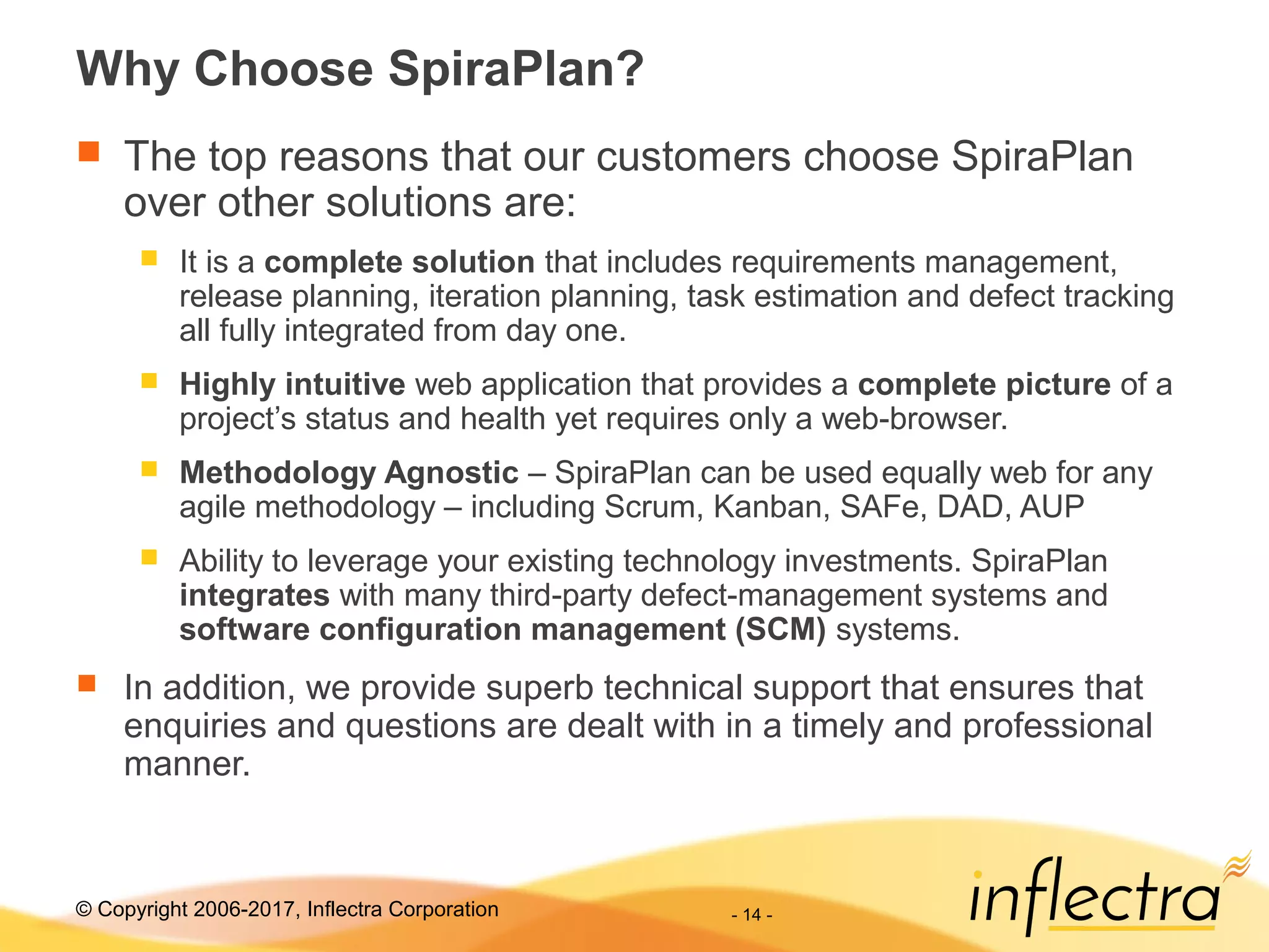 © Copyright 2006-2017, Inflectra Corporation - 14 -
Why Choose SpiraPlan?
 The top reasons that our customers choose SpiraPlan
over other solutions are:
 It is a complete solution that includes requirements management,
release planning, iteration planning, task estimation and defect tracking
all fully integrated from day one.
 Highly intuitive web application that provides a complete picture of a
project’s status and health yet requires only a web-browser.
 Methodology Agnostic – SpiraPlan can be used equally web for any
agile methodology – including Scrum, Kanban, SAFe, DAD, AUP
 Ability to leverage your existing technology investments. SpiraPlan
integrates with many third-party defect-management systems and
software configuration management (SCM) systems.
 In addition, we provide superb technical support that ensures that
enquiries and questions are dealt with in a timely and professional
manner.
 