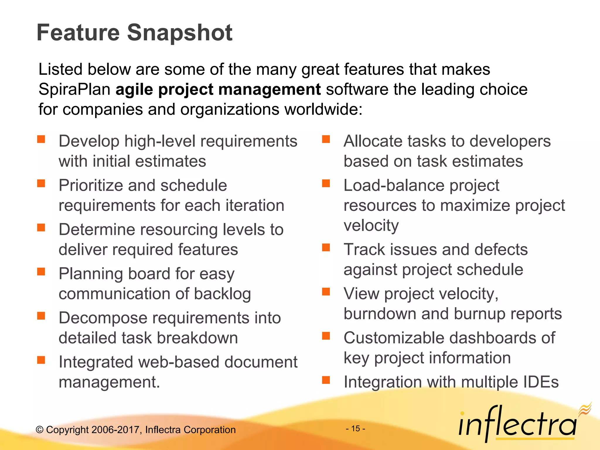 © Copyright 2006-2017, Inflectra Corporation - 15 -
Feature Snapshot
 Develop high-level requirements
with initial estimates
 Prioritize and schedule
requirements for each iteration
 Determine resourcing levels to
deliver required features
 Planning board for easy
communication of backlog
 Decompose requirements into
detailed task breakdown
 Integrated web-based document
management.
 Allocate tasks to developers
based on task estimates
 Load-balance project
resources to maximize project
velocity
 Track issues and defects
against project schedule
 View project velocity,
burndown and burnup reports
 Customizable dashboards of
key project information
 Integration with multiple IDEs
Listed below are some of the many great features that makes
SpiraPlan agile project management software the leading choice
for companies and organizations worldwide:
 