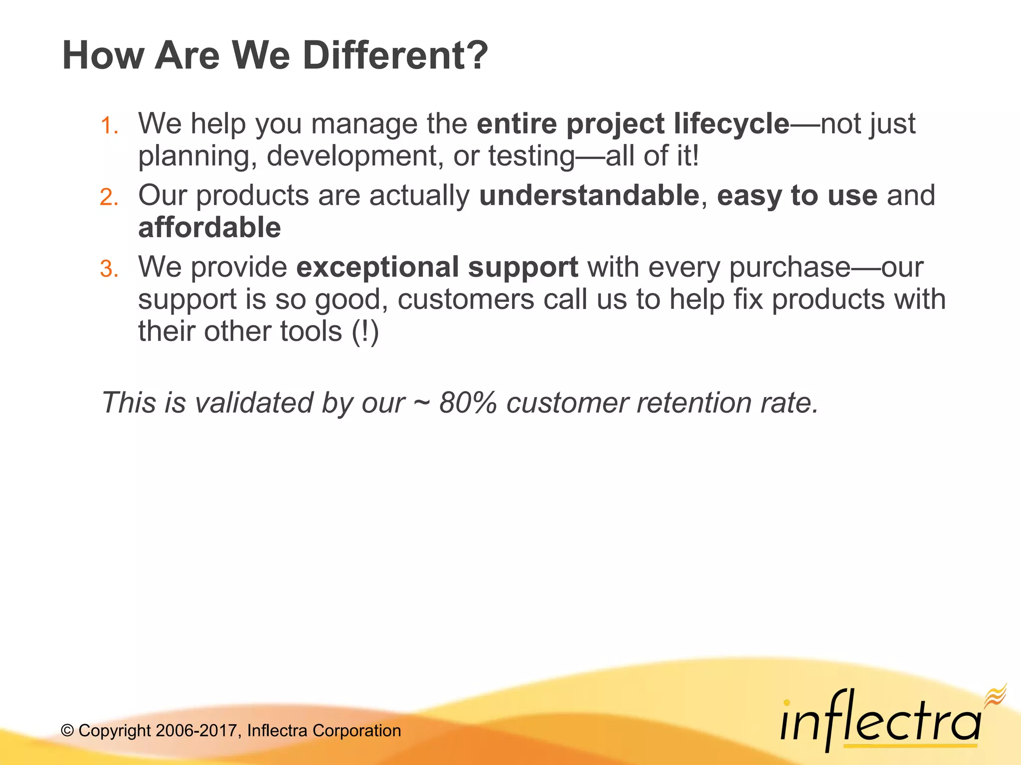 © Copyright 2006-2017, Inflectra Corporation
How Are We Different?
1. We help you manage the entire project lifecycle—not just
planning, development, or testing—all of it!
2. Our products are actually understandable, easy to use and
affordable
3. We provide exceptional support with every purchase—our
support is so good, customers call us to help fix products with
their other tools (!)
This is validated by our ~ 80% customer retention rate.
 