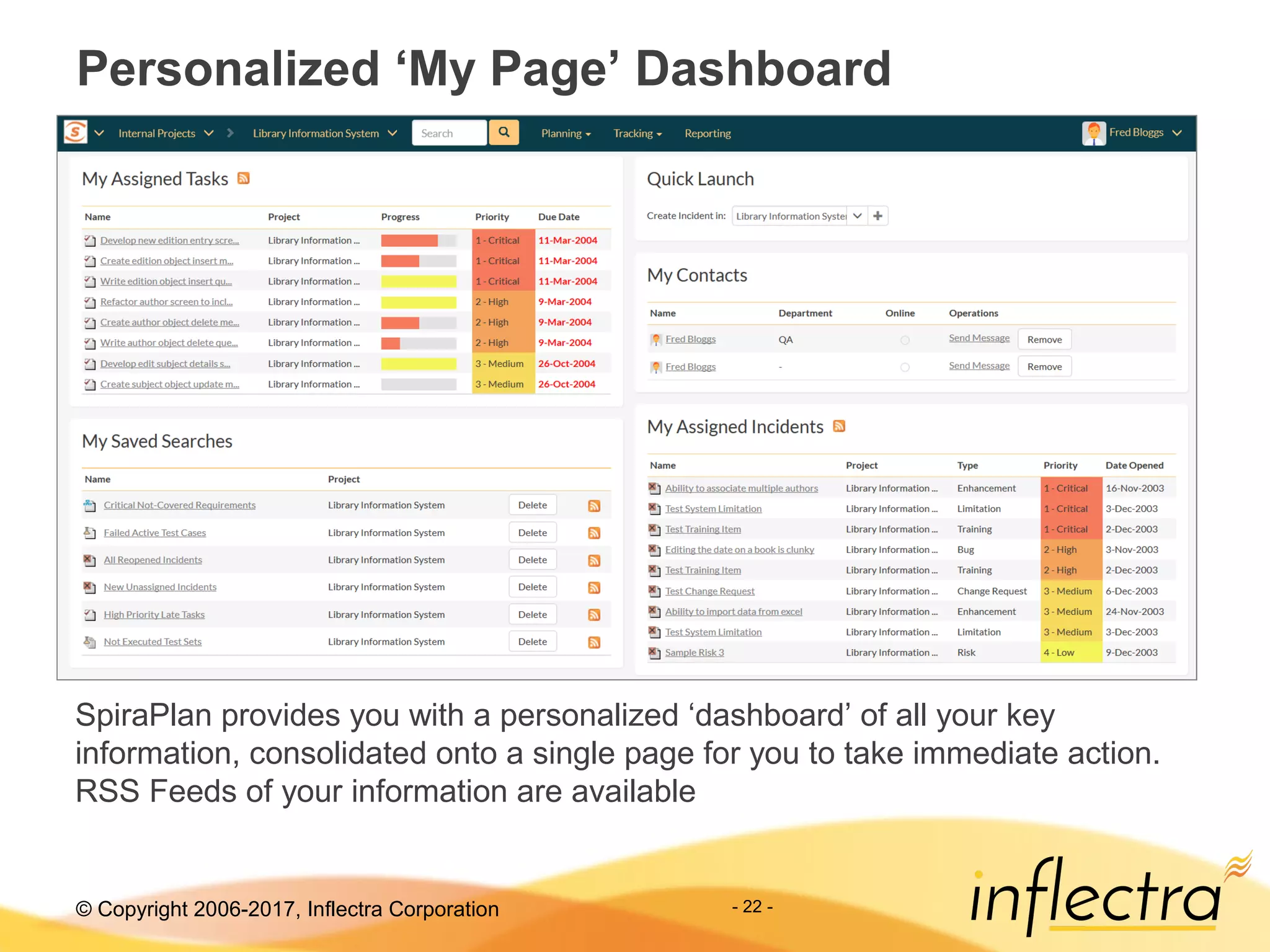 © Copyright 2006-2017, Inflectra Corporation - 22 -
Personalized ‘My Page’ Dashboard
SpiraPlan provides you with a personalized ‘dashboard’ of all your key
information, consolidated onto a single page for you to take immediate action.
RSS Feeds of your information are available
 