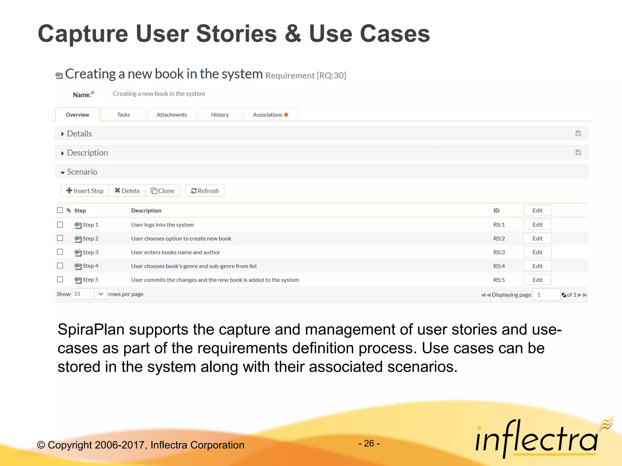 © Copyright 2006-2017, Inflectra Corporation - 26 -
Capture User Stories & Use Cases
SpiraPlan supports the capture and management of user stories and use-
cases as part of the requirements definition process. Use cases can be
stored in the system along with their associated scenarios.
 