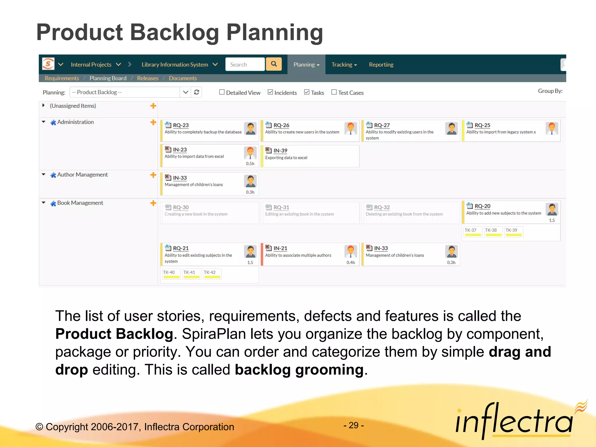 © Copyright 2006-2017, Inflectra Corporation - 29 -
Product Backlog Planning
The list of user stories, requirements, defects and features is called the
Product Backlog. SpiraPlan lets you organize the backlog by component,
package or priority. You can order and categorize them by simple drag and
drop editing. This is called backlog grooming.
 