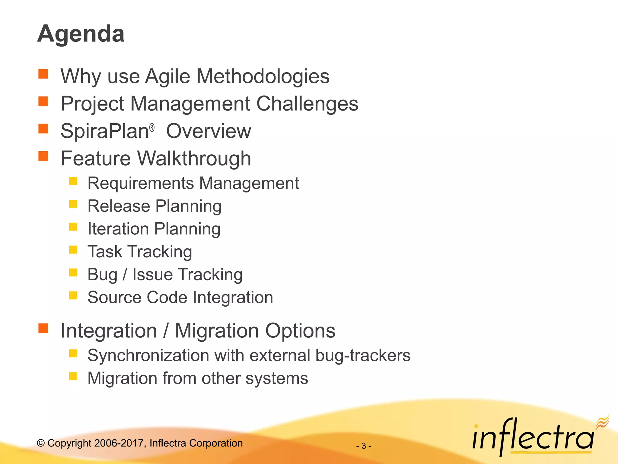 © Copyright 2006-2017, Inflectra Corporation - 3 -
Agenda
 Why use Agile Methodologies
 Project Management Challenges
 SpiraPlan®
Overview
 Feature Walkthrough
 Requirements Management
 Release Planning
 Iteration Planning
 Task Tracking
 Bug / Issue Tracking
 Source Code Integration
 Integration / Migration Options
 Synchronization with external bug-trackers
 Migration from other systems
 