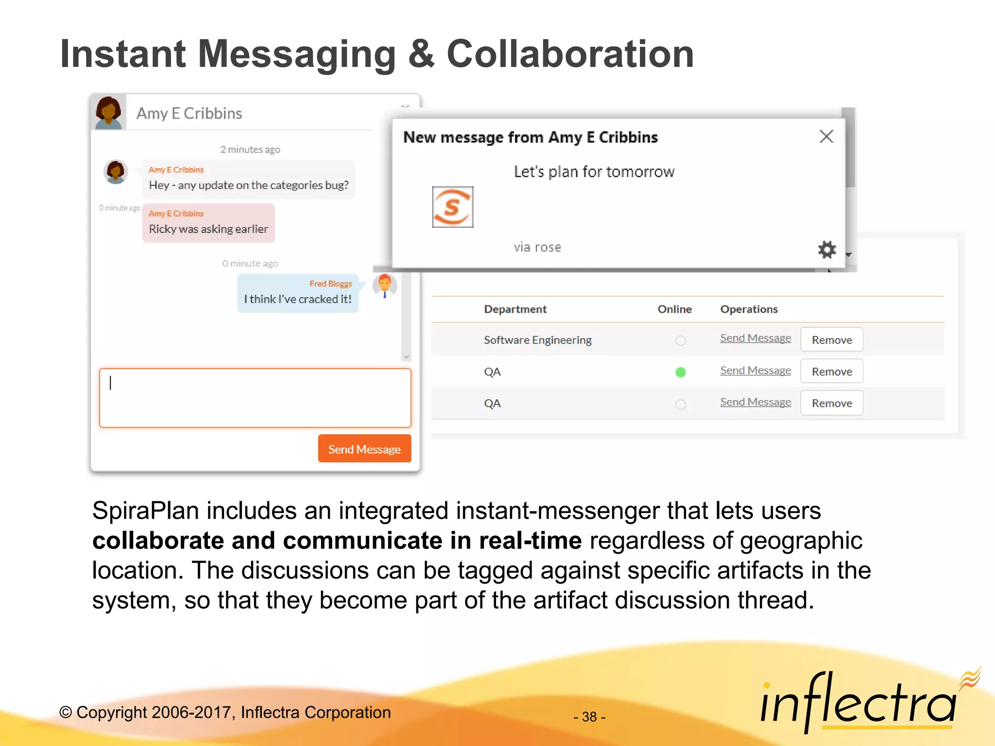 © Copyright 2006-2017, Inflectra Corporation
Instant Messaging & Collaboration
- 38 -
SpiraPlan includes an integrated instant-messenger that lets users
collaborate and communicate in real-time regardless of geographic
location. The discussions can be tagged against specific artifacts in the
system, so that they become part of the artifact discussion thread.
 