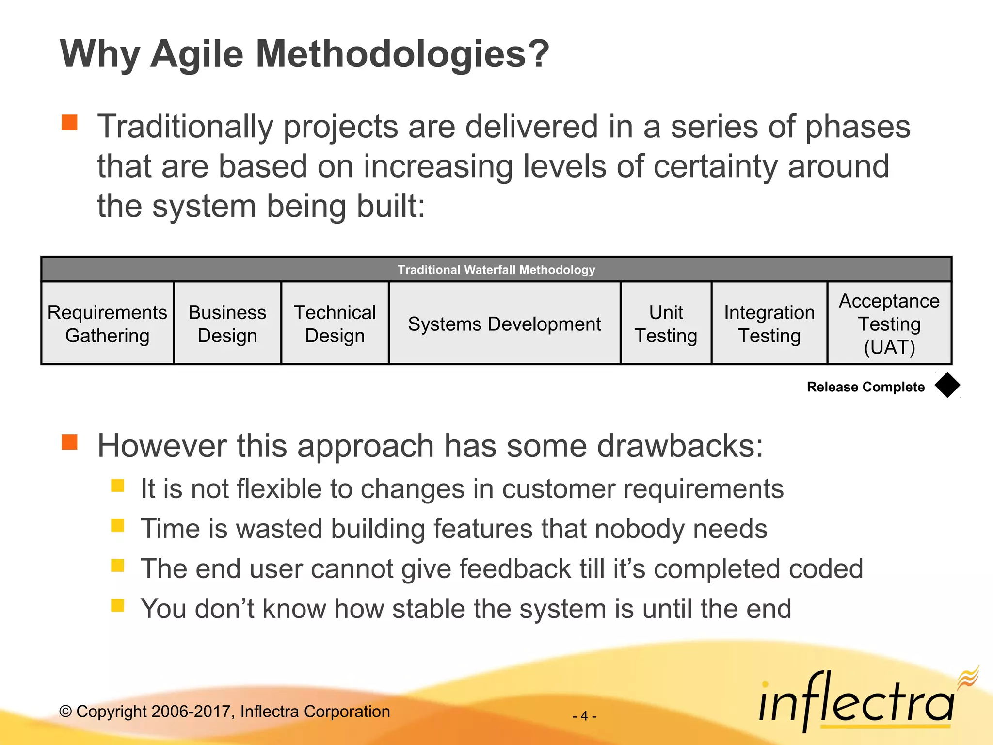 © Copyright 2006-2017, Inflectra Corporation - 4 -
Why Agile Methodologies?
 Traditionally projects are delivered in a series of phases
that are based on increasing levels of certainty around
the system being built:
 However this approach has some drawbacks:
 It is not flexible to changes in customer requirements
 Time is wasted building features that nobody needs
 The end user cannot give feedback till it’s completed coded
 You don’t know how stable the system is until the end
Requirements
Gathering
Business
Design
Unit
Testing
Traditional Waterfall Methodology
Release Complete
Technical
Design
Systems Development
Integration
Testing
Acceptance
Testing
(UAT)
 