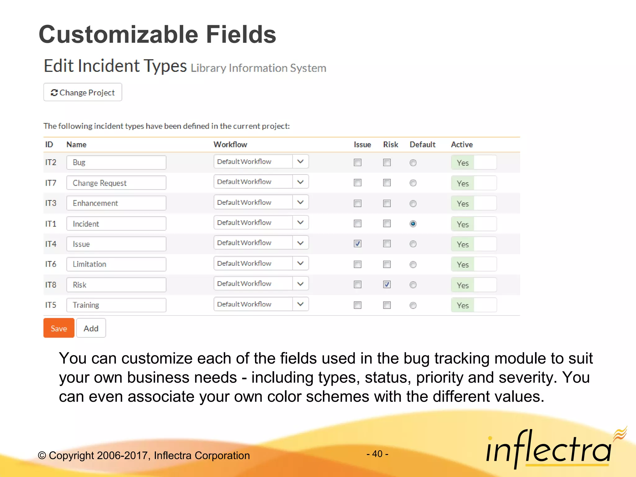 © Copyright 2006-2017, Inflectra Corporation - 40 -
Customizable Fields
You can customize each of the fields used in the bug tracking module to suit
your own business needs - including types, status, priority and severity. You
can even associate your own color schemes with the different values.
 
