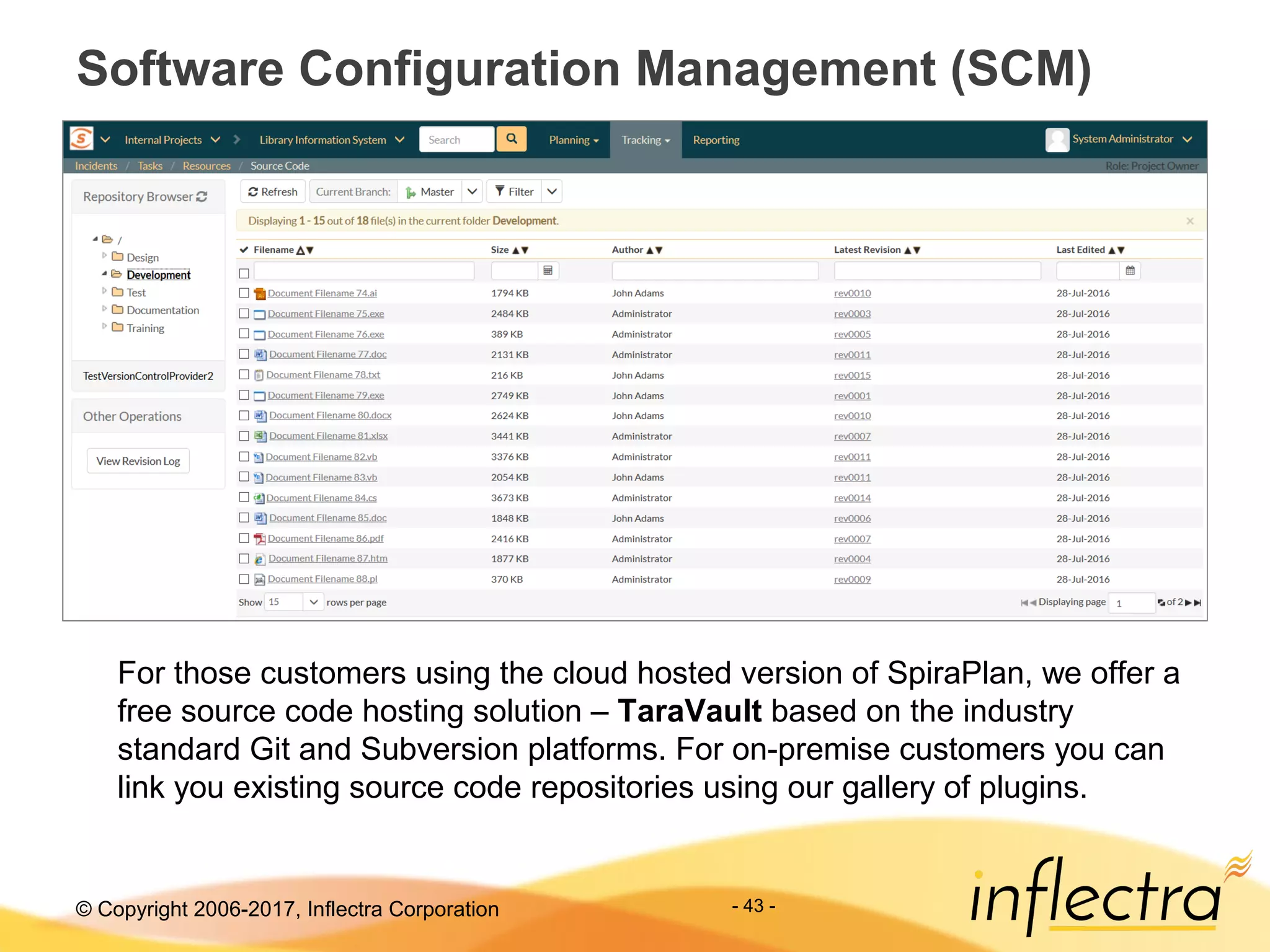 © Copyright 2006-2017, Inflectra Corporation - 43 -
Software Configuration Management (SCM)
For those customers using the cloud hosted version of SpiraPlan, we offer a
free source code hosting solution – TaraVault based on the industry
standard Git and Subversion platforms. For on-premise customers you can
link you existing source code repositories using our gallery of plugins.
 