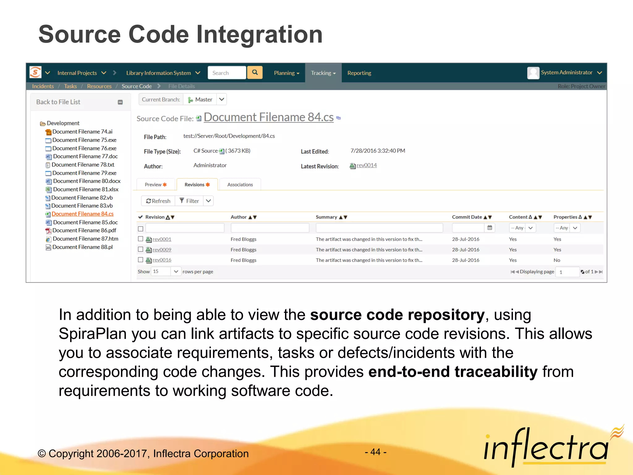 © Copyright 2006-2017, Inflectra Corporation - 44 -
Source Code Integration
In addition to being able to view the source code repository, using
SpiraPlan you can link artifacts to specific source code revisions. This allows
you to associate requirements, tasks or defects/incidents with the
corresponding code changes. This provides end-to-end traceability from
requirements to working software code.
 