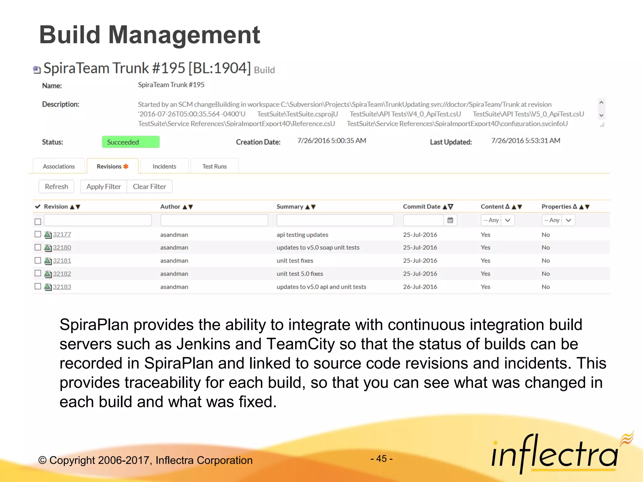 © Copyright 2006-2017, Inflectra Corporation
Build Management
- 45 -
SpiraPlan provides the ability to integrate with continuous integration build
servers such as Jenkins and TeamCity so that the status of builds can be
recorded in SpiraPlan and linked to source code revisions and incidents. This
provides traceability for each build, so that you can see what was changed in
each build and what was fixed.
 