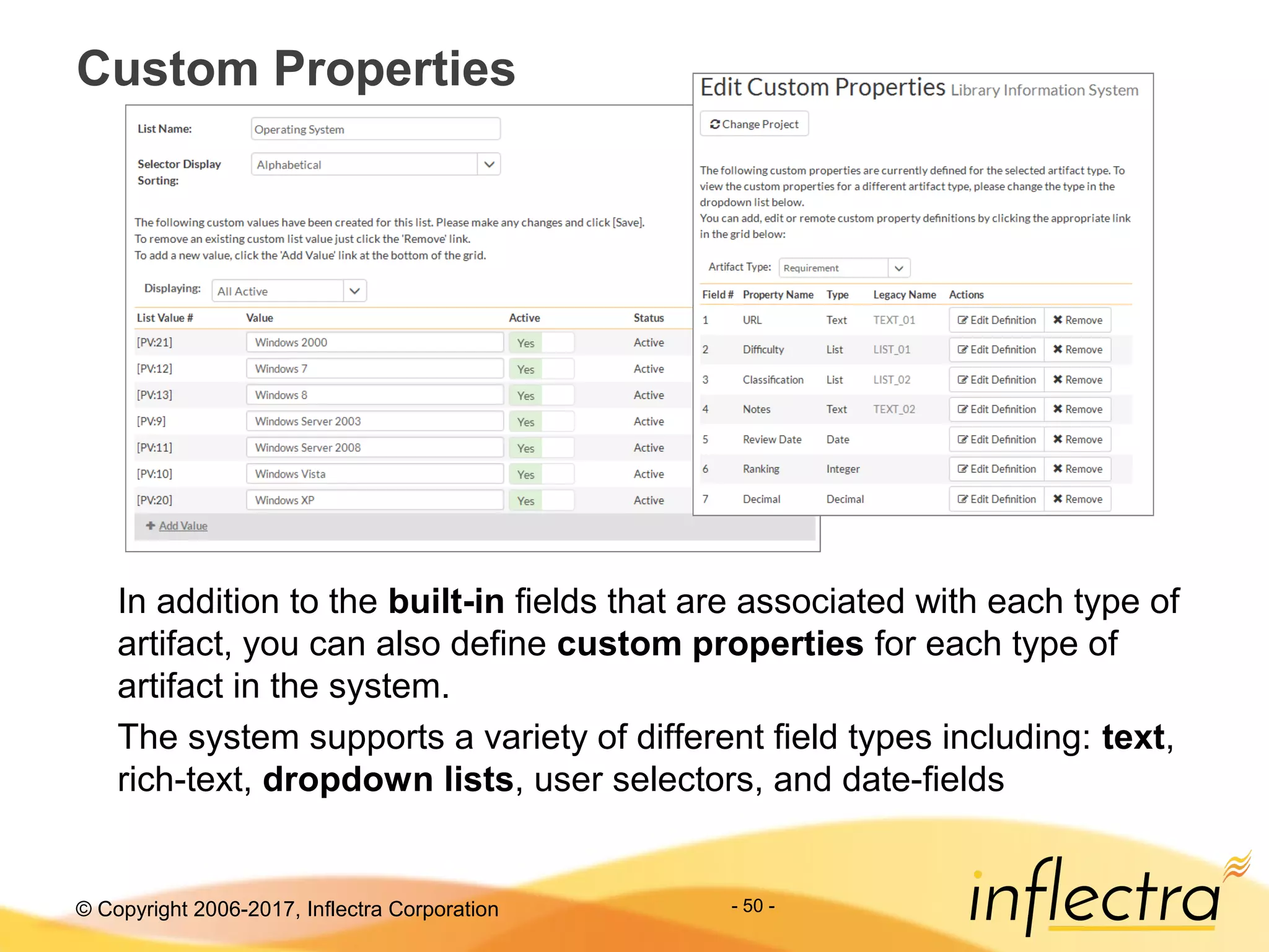 © Copyright 2006-2017, Inflectra Corporation - 50 -
Custom Properties
In addition to the built-in fields that are associated with each type of
artifact, you can also define custom properties for each type of
artifact in the system.
The system supports a variety of different field types including: text,
rich-text, dropdown lists, user selectors, and date-fields
 