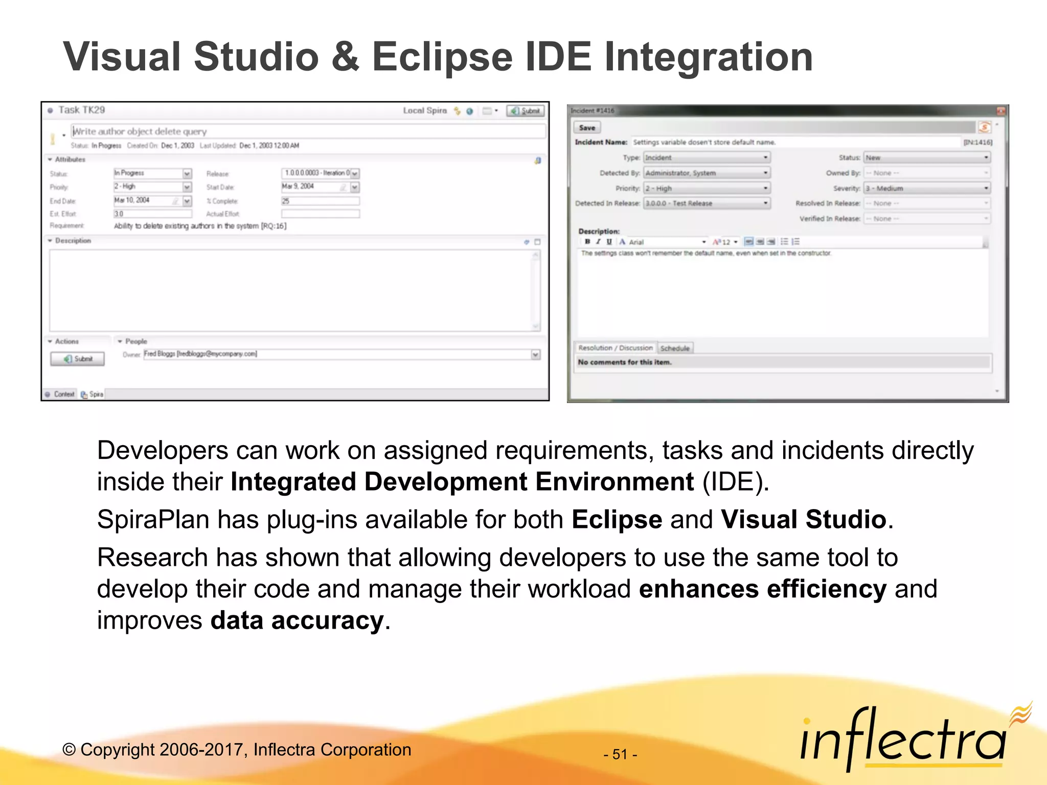 © Copyright 2006-2017, Inflectra Corporation - 51 -
Visual Studio & Eclipse IDE Integration
Developers can work on assigned requirements, tasks and incidents directly
inside their Integrated Development Environment (IDE).
SpiraPlan has plug-ins available for both Eclipse and Visual Studio.
Research has shown that allowing developers to use the same tool to
develop their code and manage their workload enhances efficiency and
improves data accuracy.
 