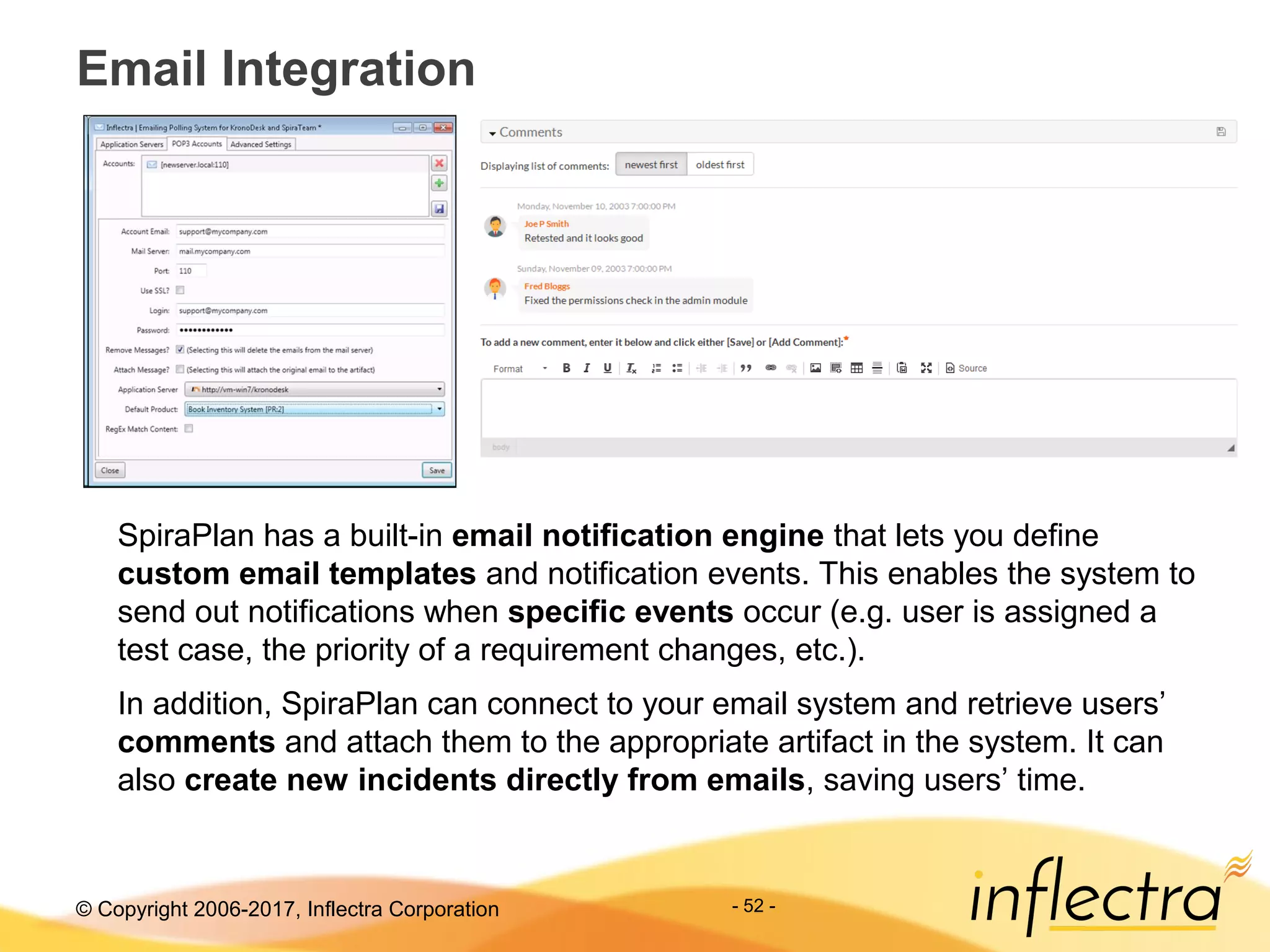 © Copyright 2006-2017, Inflectra Corporation
Email Integration
- 52 -
SpiraPlan has a built-in email notification engine that lets you define
custom email templates and notification events. This enables the system to
send out notifications when specific events occur (e.g. user is assigned a
test case, the priority of a requirement changes, etc.).
In addition, SpiraPlan can connect to your email system and retrieve users’
comments and attach them to the appropriate artifact in the system. It can
also create new incidents directly from emails, saving users’ time.
 