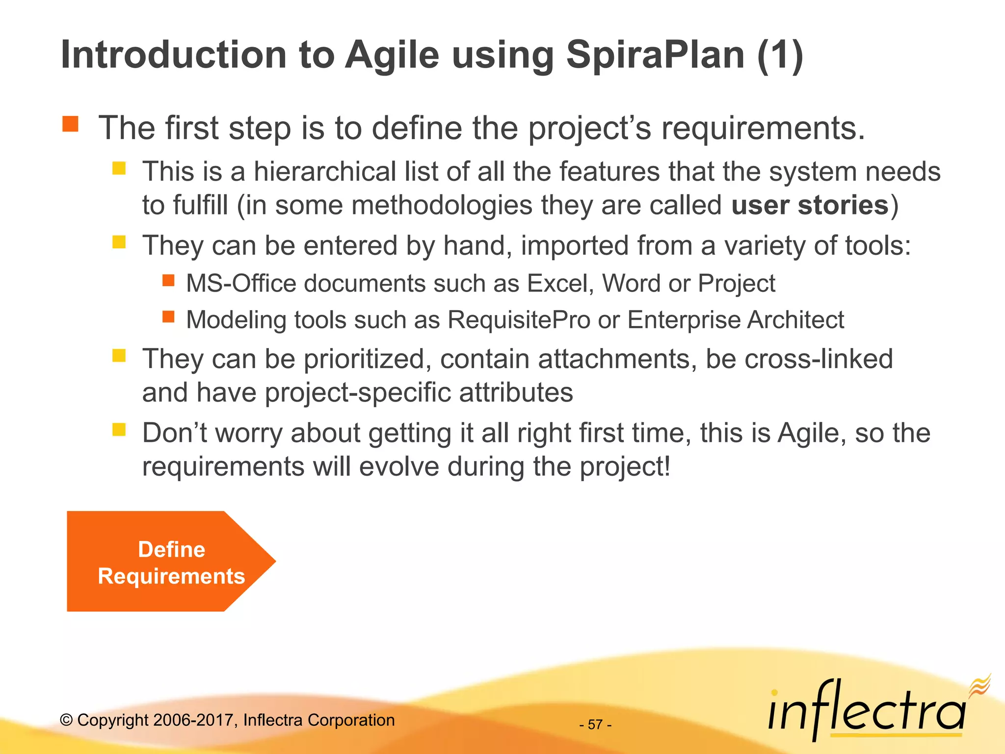 © Copyright 2006-2017, Inflectra Corporation - 57 -
Introduction to Agile using SpiraPlan (1)
 The first step is to define the project’s requirements.
 This is a hierarchical list of all the features that the system needs
to fulfill (in some methodologies they are called user stories)
 They can be entered by hand, imported from a variety of tools:
 MS-Office documents such as Excel, Word or Project
 Modeling tools such as RequisitePro or Enterprise Architect
 They can be prioritized, contain attachments, be cross-linked
and have project-specific attributes
 Don’t worry about getting it all right first time, this is Agile, so the
requirements will evolve during the project!
Define
Requirements
 
