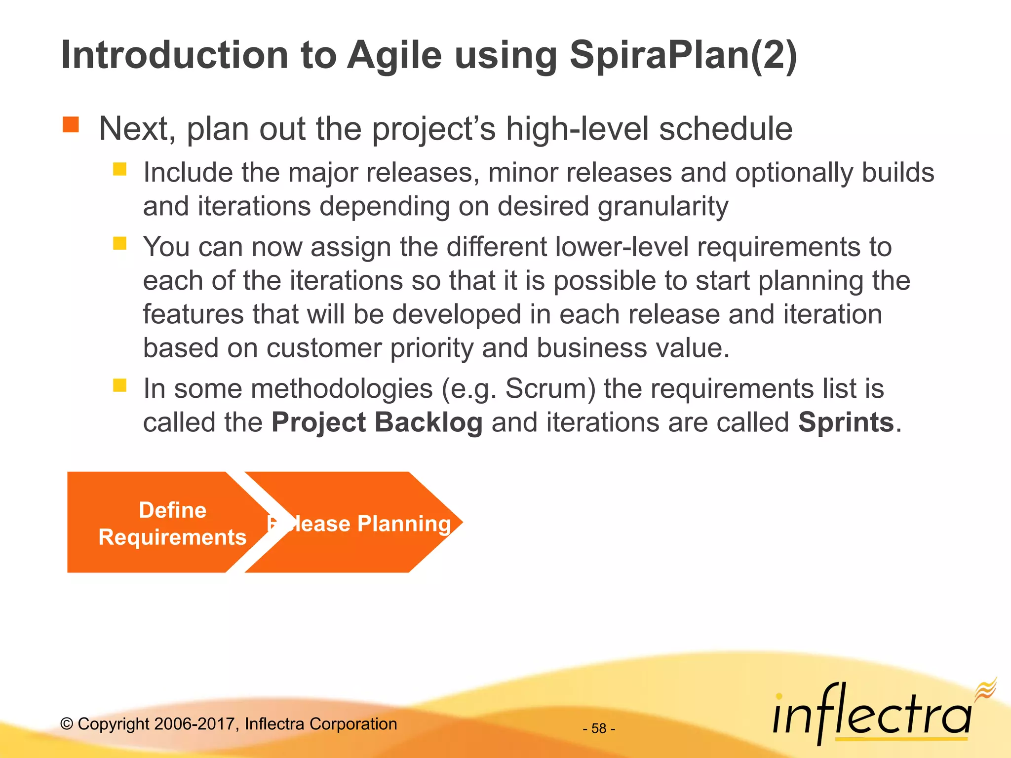 © Copyright 2006-2017, Inflectra Corporation - 58 -
Introduction to Agile using SpiraPlan(2)
 Next, plan out the project’s high-level schedule
 Include the major releases, minor releases and optionally builds
and iterations depending on desired granularity
 You can now assign the different lower-level requirements to
each of the iterations so that it is possible to start planning the
features that will be developed in each release and iteration
based on customer priority and business value.
 In some methodologies (e.g. Scrum) the requirements list is
called the Project Backlog and iterations are called Sprints.
Define
Requirements
Release Planning
 